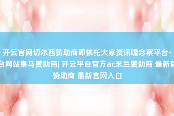 开云官网切尔西赞助商即依托大家资讯瞻念察平台-开云平台网站皇马赞助商| 开云平台官方ac米兰赞助商 最新官网入口