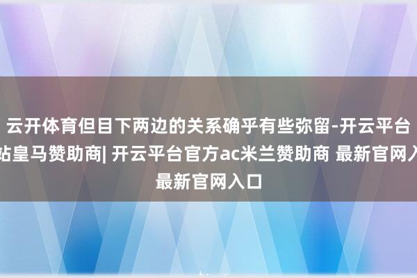 云开体育但目下两边的关系确乎有些弥留-开云平台网站皇马赞助商| 开云平台官方ac米兰赞助商 最新官网入口
