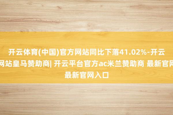 开云体育(中国)官方网站同比下落41.02%-开云平台网站皇马赞助商| 开云平台官方ac米兰赞助商 最新官网入口