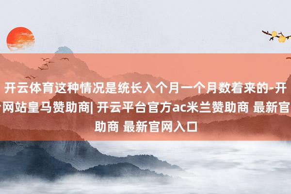 开云体育这种情况是统长入个月一个月数着来的-开云平台网站皇马赞助商| 开云平台官方ac米兰赞助商 最新官网入口