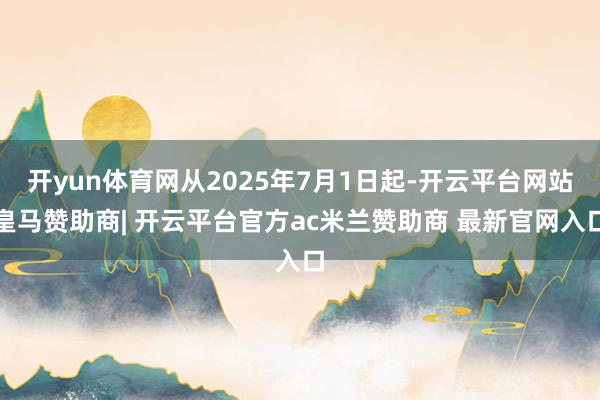 开yun体育网从2025年7月1日起-开云平台网站皇马赞助商| 开云平台官方ac米兰赞助商 最新官网入口