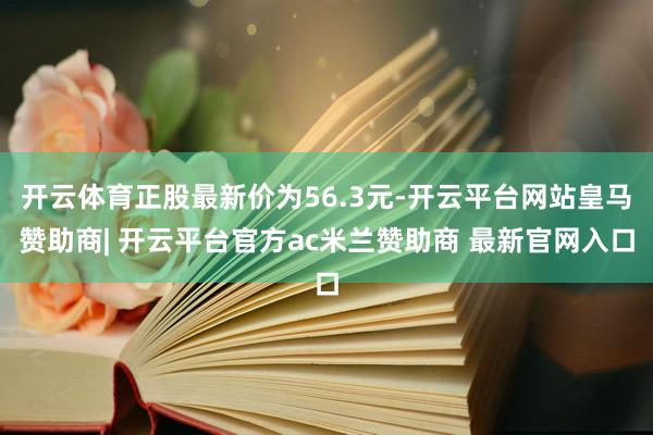 开云体育正股最新价为56.3元-开云平台网站皇马赞助商| 开云平台官方ac米兰赞助商 最新官网入口