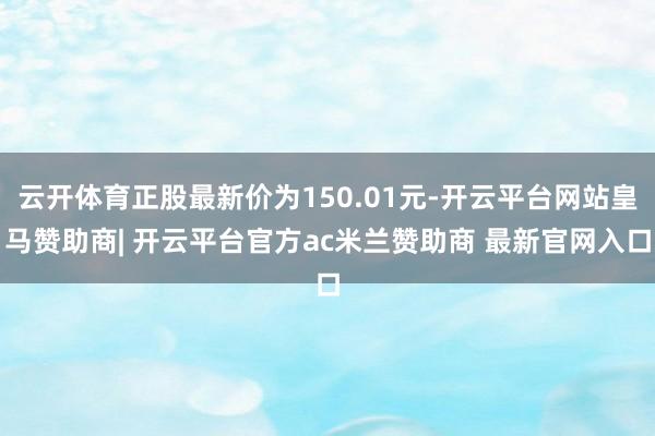 云开体育正股最新价为150.01元-开云平台网站皇马赞助商| 开云平台官方ac米兰赞助商 最新官网入口