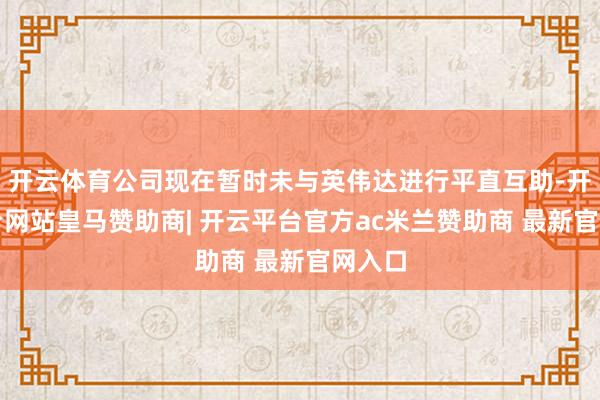 开云体育公司现在暂时未与英伟达进行平直互助-开云平台网站皇马赞助商| 开云平台官方ac米兰赞助商 最新官网入口