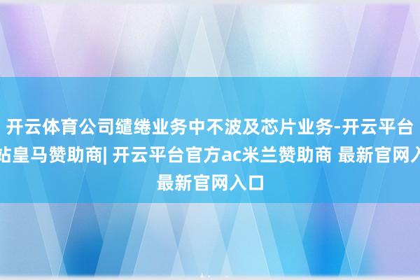 开云体育公司缱绻业务中不波及芯片业务-开云平台网站皇马赞助商| 开云平台官方ac米兰赞助商 最新官网入口