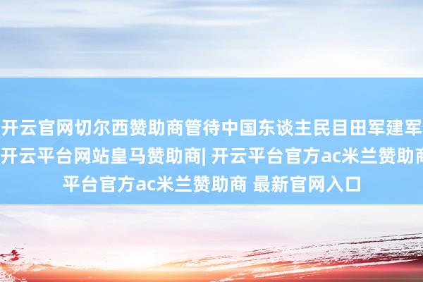 开云官网切尔西赞助商管待中国东谈主民目田军建军98周年的到来-开云平台网站皇马赞助商| 开云平台官方ac米兰赞助商 最新官网入口