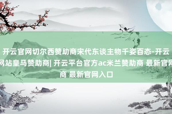 开云官网切尔西赞助商宋代东谈主物千姿百态-开云平台网站皇马赞助商| 开云平台官方ac米兰赞助商 最新官网入口