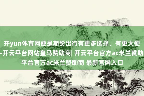 开yun体育网便是期盼出行有更多选择、有更大便利、有更优品性-开云平台网站皇马赞助商| 开云平台官方ac米兰赞助商 最新官网入口