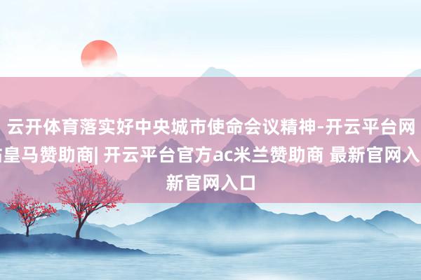 云开体育落实好中央城市使命会议精神-开云平台网站皇马赞助商| 开云平台官方ac米兰赞助商 最新官网入口