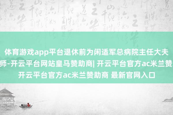 体育游戏app平台退休前为闲适军总病院主任大夫、锻练、硕士生导师-开云平台网站皇马赞助商| 开云平台官方ac米兰赞助商 最新官网入口