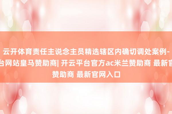 云开体育责任主说念主员精选辖区内确切调处案例-开云平台网站皇马赞助商| 开云平台官方ac米兰赞助商 最新官网入口