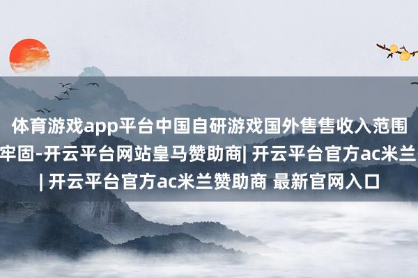 体育游戏app平台中国自研游戏国外售售收入范围波动增长、占比趋于牢固-开云平台网站皇马赞助商| 开云平台官方ac米兰赞助商 最新官网入口