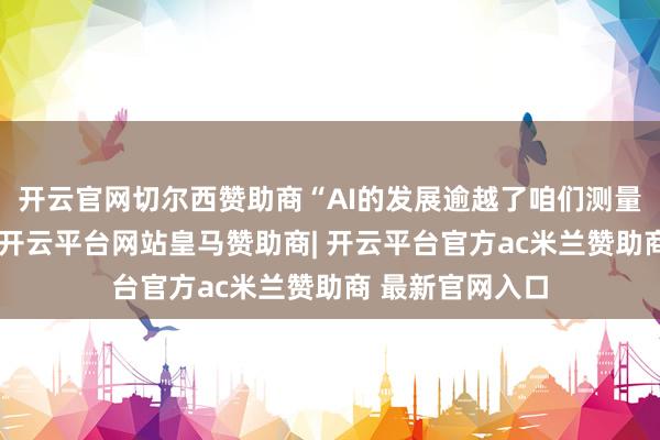 开云官网切尔西赞助商“AI的发展逾越了咱们测量和继续的才智-开云平台网站皇马赞助商| 开云平台官方ac米兰赞助商 最新官网入口