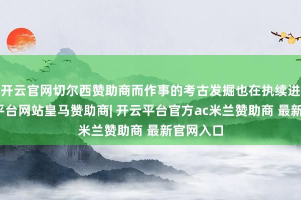 开云官网切尔西赞助商而作事的考古发掘也在执续进行-开云平台网站皇马赞助商| 开云平台官方ac米兰赞助商 最新官网入口