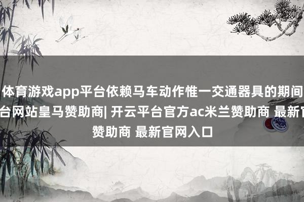 体育游戏app平台依赖马车动作惟一交通器具的期间-开云平台网站皇马赞助商| 开云平台官方ac米兰赞助商 最新官网入口