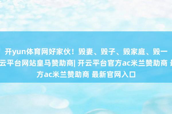 开yun体育网好家伙！毁妻、毁子、毁家庭、毁一又友婚配-开云平台网站皇马赞助商| 开云平台官方ac米兰赞助商 最新官网入口