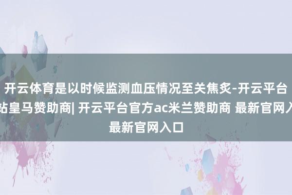 开云体育是以时候监测血压情况至关焦炙-开云平台网站皇马赞助商| 开云平台官方ac米兰赞助商 最新官网入口