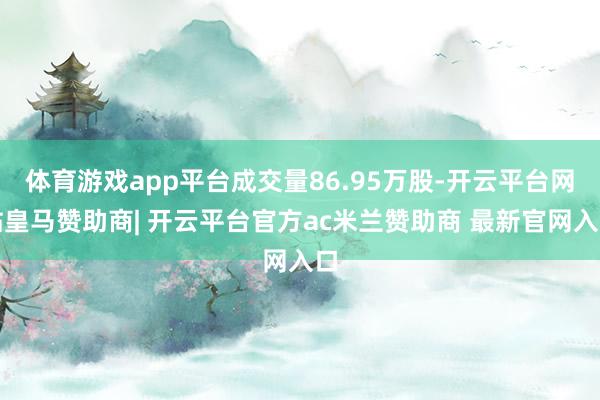 体育游戏app平台成交量86.95万股-开云平台网站皇马赞助商| 开云平台官方ac米兰赞助商 最新官网入口