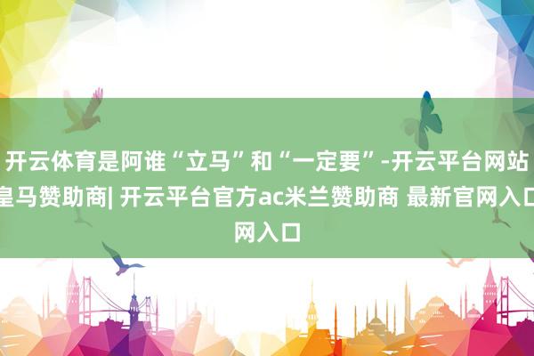 开云体育是阿谁“立马”和“一定要”-开云平台网站皇马赞助商| 开云平台官方ac米兰赞助商 最新官网入口