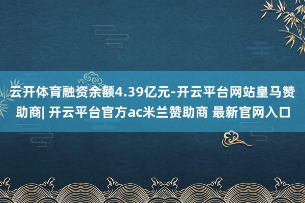 云开体育融资余额4.39亿元-开云平台网站皇马赞助商| 开云平台官方ac米兰赞助商 最新官网入口