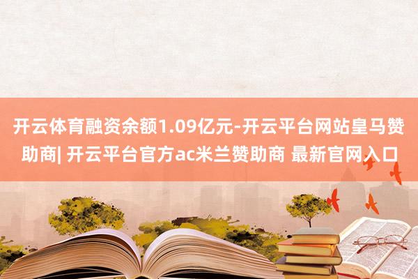 开云体育融资余额1.09亿元-开云平台网站皇马赞助商| 开云平台官方ac米兰赞助商 最新官网入口