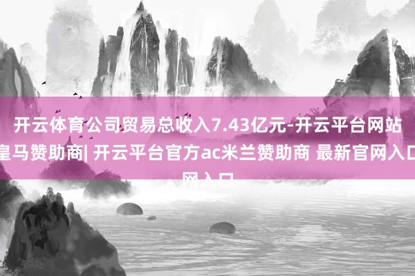 开云体育公司贸易总收入7.43亿元-开云平台网站皇马赞助商| 开云平台官方ac米兰赞助商 最新官网入口
