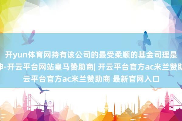 开yun体育网持有该公司的最受柔顺的基金司理是易方达基金的张坤-开云平台网站皇马赞助商| 开云平台官方ac米兰赞助商 最新官网入口