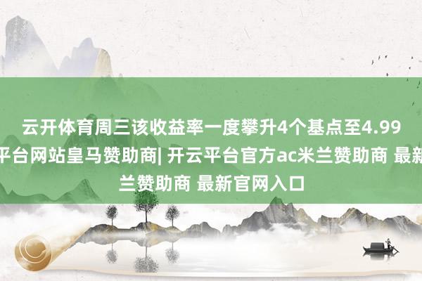 云开体育　　周三该收益率一度攀升4个基点至4.999%-开云平台网站皇马赞助商| 开云平台官方ac米兰赞助商 最新官网入口
