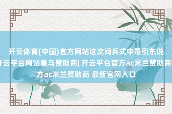 开云体育(中国)官方网站　　这次阅兵式中最引东说念主缜密的-开云平台网站皇马赞助商| 开云平台官方ac米兰赞助商 最新官网入口