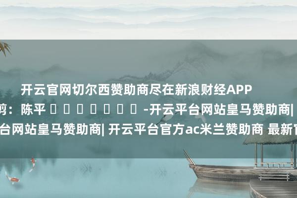 开云官网切尔西赞助商尽在新浪财经APP            						遭殃裁剪：陈平 							-开云平台网站皇马赞助商| 开云平台官方ac米兰赞助商 最新官网入口