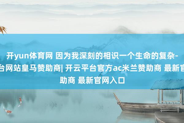 开yun体育网 因为我深刻的相识一个生命的复杂-开云平台网站皇马赞助商| 开云平台官方ac米兰赞助商 最新官网入口
