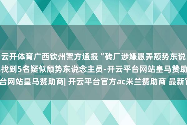 云开体育广西钦州警方通报“砖厂涉嫌愚弄颓势东说念主员监犯务工”：已找到5名疑似颓势东说念主员-开云平台网站皇马赞助商| 开云平台官方ac米兰赞助商 最新官网入口