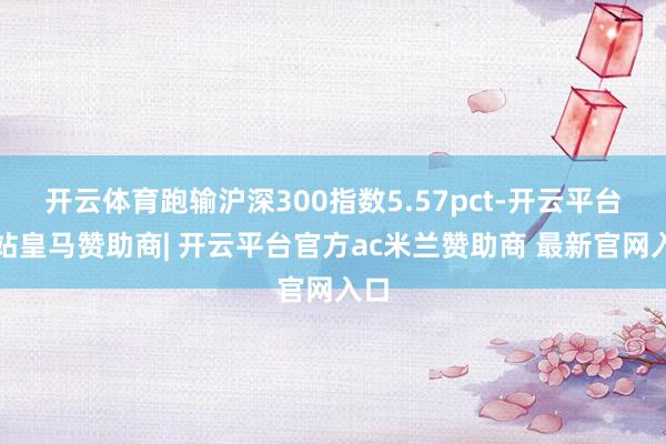 开云体育跑输沪深300指数5.57pct-开云平台网站皇马赞助商| 开云平台官方ac米兰赞助商 最新官网入口