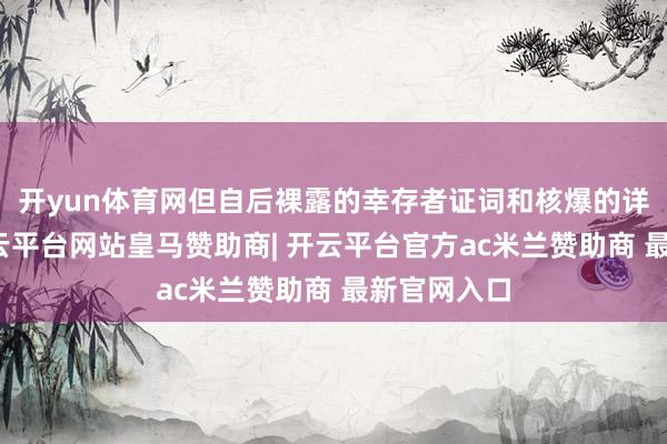 开yun体育网但自后裸露的幸存者证词和核爆的详备形容-开云平台网站皇马赞助商| 开云平台官方ac米兰赞助商 最新官网入口