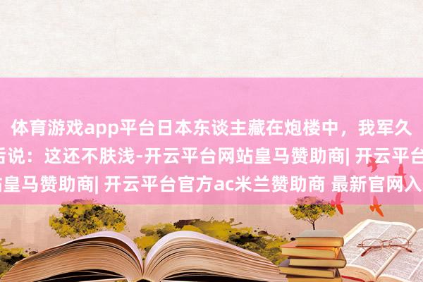 体育游戏app平台日本东谈主藏在炮楼中，我军久攻不下，一老农路事后说：这还不肤浅-开云平台网站皇马赞助商| 开云平台官方ac米兰赞助商 最新官网入口