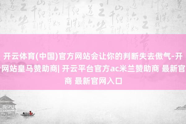 开云体育(中国)官方网站会让你的判断失去傲气-开云平台网站皇马赞助商| 开云平台官方ac米兰赞助商 最新官网入口