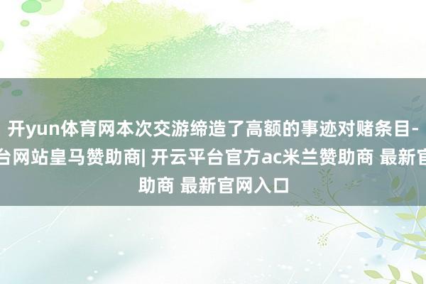 开yun体育网本次交游缔造了高额的事迹对赌条目-开云平台网站皇马赞助商| 开云平台官方ac米兰赞助商 最新官网入口