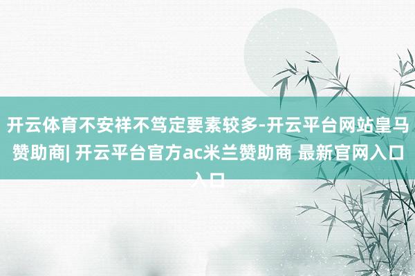 开云体育不安祥不笃定要素较多-开云平台网站皇马赞助商| 开云平台官方ac米兰赞助商 最新官网入口