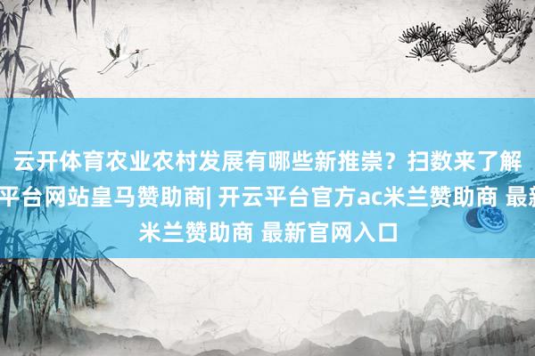 云开体育　　农业农村发展有哪些新推崇？扫数来了解一下-开云平台网站皇马赞助商| 开云平台官方ac米兰赞助商 最新官网入口