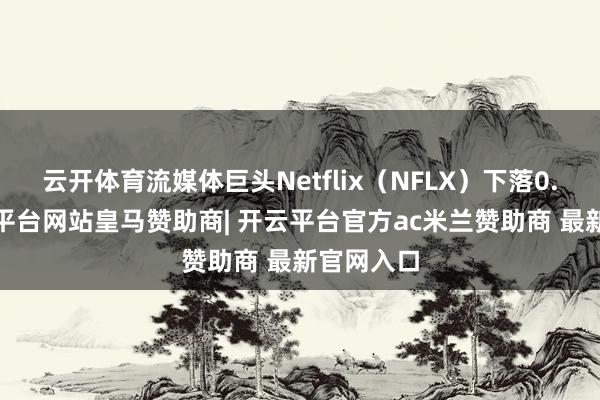 云开体育流媒体巨头Netflix（NFLX）下落0.6%-开云平台网站皇马赞助商| 开云平台官方ac米兰赞助商 最新官网入口