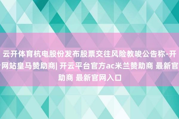 云开体育杭电股份发布股票交往风险教唆公告称-开云平台网站皇马赞助商| 开云平台官方ac米兰赞助商 最新官网入口