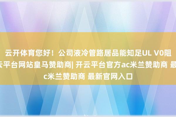 云开体育您好！公司液冷管路居品能知足UL V0阻燃条目-开云平台网站皇马赞助商| 开云平台官方ac米兰赞助商 最新官网入口