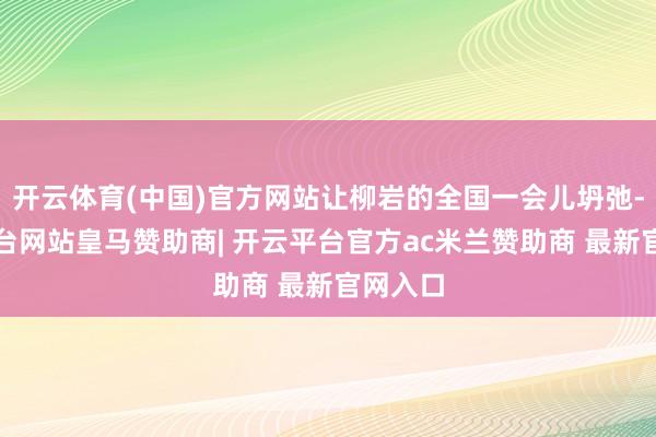 开云体育(中国)官方网站让柳岩的全国一会儿坍弛-开云平台网站皇马赞助商| 开云平台官方ac米兰赞助商 最新官网入口