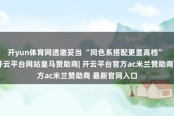 开yun体育网透澈妥当 “同色系搭配更显高档” 的穿搭规章-开云平台网站皇马赞助商| 开云平台官方ac米兰赞助商 最新官网入口