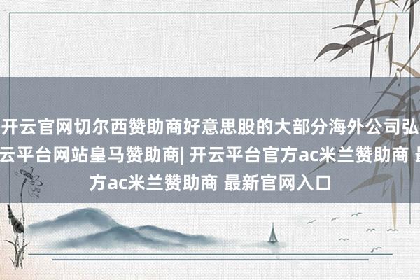 开云官网切尔西赞助商好意思股的大部分海外公司弘扬较一般-开云平台网站皇马赞助商| 开云平台官方ac米兰赞助商 最新官网入口