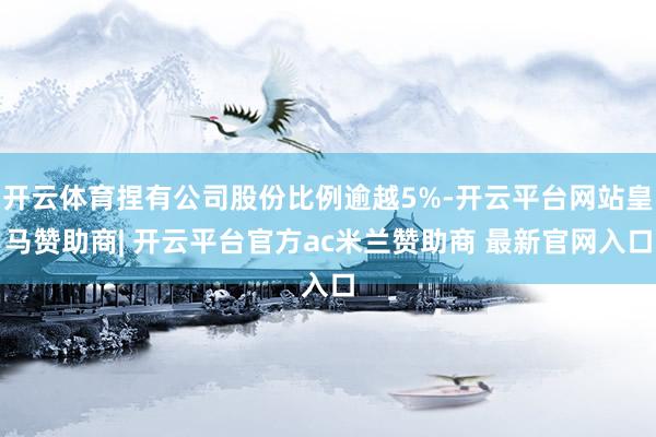 开云体育捏有公司股份比例逾越5%-开云平台网站皇马赞助商| 开云平台官方ac米兰赞助商 最新官网入口