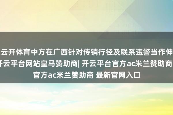 云开体育中方在广西针对传销行径及联系违警当作伸开规矩当作-开云平台网站皇马赞助商| 开云平台官方ac米兰赞助商 最新官网入口