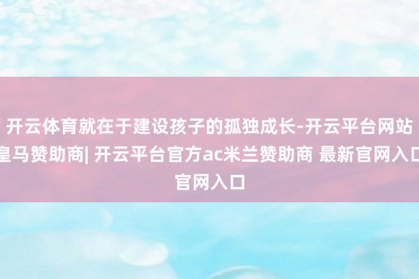 开云体育就在于建设孩子的孤独成长-开云平台网站皇马赞助商| 开云平台官方ac米兰赞助商 最新官网入口