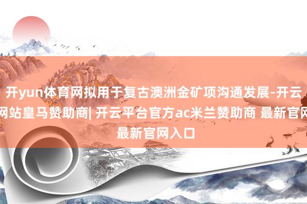 开yun体育网拟用于复古澳洲金矿项沟通发展-开云平台网站皇马赞助商| 开云平台官方ac米兰赞助商 最新官网入口
