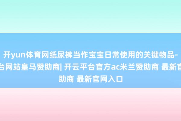 开yun体育网纸尿裤当作宝宝日常使用的关键物品-开云平台网站皇马赞助商| 开云平台官方ac米兰赞助商 最新官网入口